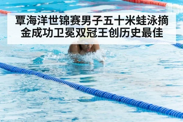 覃海洋世锦赛男子五十米蛙泳摘金成功卫冕双冠王创历史最佳